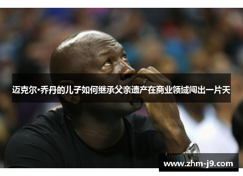 迈克尔·乔丹的儿子如何继承父亲遗产在商业领域闯出一片天