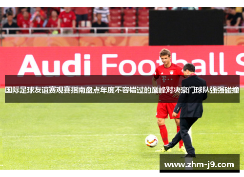 国际足球友谊赛观赛指南盘点年度不容错过的巅峰对决豪门球队强强碰撞